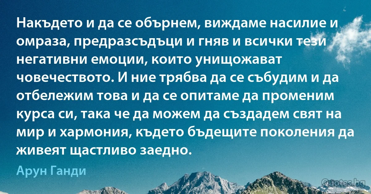 Накъдето и да се обърнем, виждаме насилие и омраза, предразсъдъци и гняв и всички тези негативни емоции, които унищожават човечеството. И ние трябва да се събудим и да отбележим това и да се опитаме да променим курса си, така че да можем да създадем свят на мир и хармония, където бъдещите поколения да живеят щастливо заедно. (Арун Ганди)