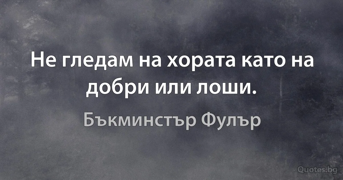 Не гледам на хората като на добри или лоши. (Бъкминстър Фулър)