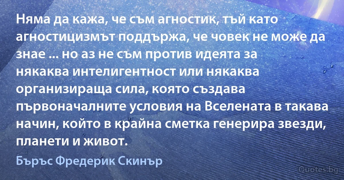 Няма да кажа, че съм агностик, тъй като агностицизмът поддържа, че човек не може да знае ... но аз не съм против идеята за някаква интелигентност или някаква организираща сила, която създава първоначалните условия на Вселената в такава начин, който в крайна сметка генерира звезди, планети и живот. (Бъръс Фредерик Скинър)