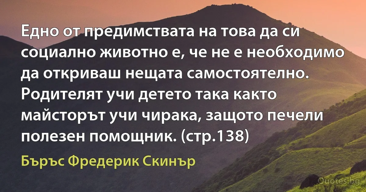 Едно от предимствата на това да си социално животно е, че не е необходимо да откриваш нещата самостоятелно. Родителят учи детето така както майсторът учи чирака, защото печели полезен помощник. (стр.138) (Бъръс Фредерик Скинър)