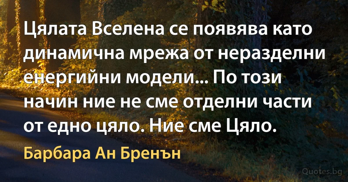 Цялата Вселена се появява като динамична мрежа от неразделни енергийни модели... По този начин ние не сме отделни части от едно цяло. Ние сме Цялo. (Барбара Ан Бренън)