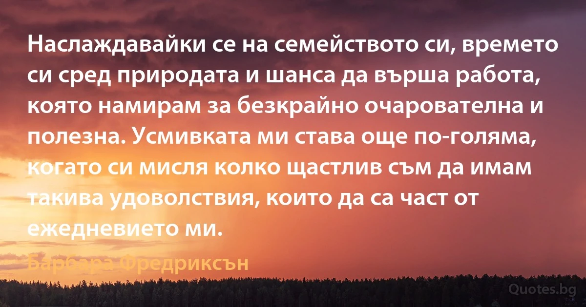 Наслаждавайки се на семейството си, времето си сред природата и шанса да върша работа, която намирам за безкрайно очарователна и полезна. Усмивката ми става още по-голяма, когато си мисля колко щастлив съм да имам такива удоволствия, които да са част от ежедневието ми. (Барбара Фредриксън)