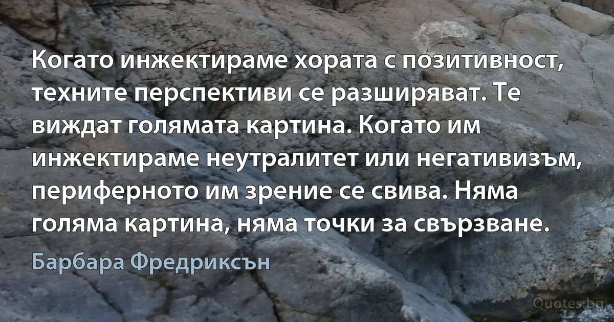 Когато инжектираме хората с позитивност, техните перспективи се разширяват. Те виждат голямата картина. Когато им инжектираме неутралитет или негативизъм, периферното им зрение се свива. Няма голяма картина, няма точки за свързване. (Барбара Фредриксън)