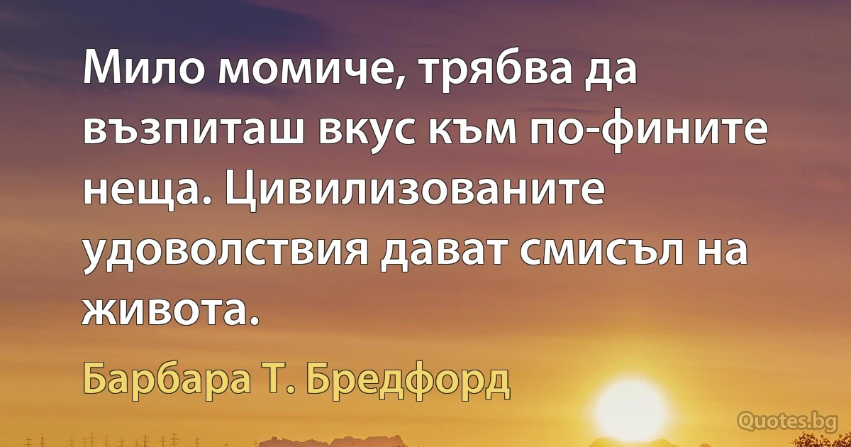 Мило момиче, трябва да възпиташ вкус към по-фините неща. Цивилизованите удоволствия дават смисъл на живота. (Барбара Т. Бредфорд)