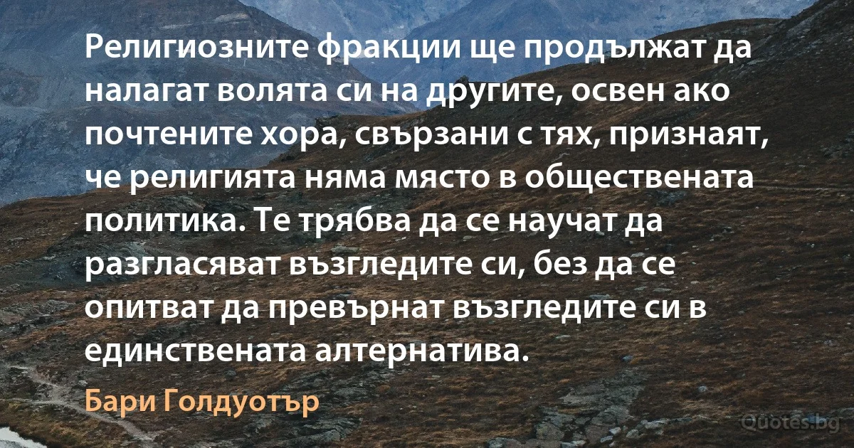 Религиозните фракции ще продължат да налагат волята си на другите, освен ако почтените хора, свързани с тях, признаят, че религията няма място в обществената политика. Те трябва да се научат да разгласяват възгледите си, без да се опитват да превърнат възгледите си в единствената алтернатива. (Бари Голдуотър)