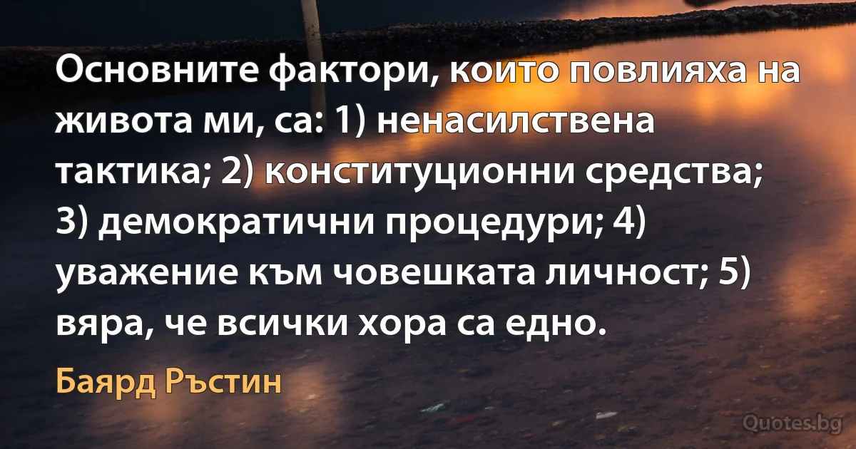 Основните фактори, които повлияха на живота ми, са: 1) ненасилствена тактика; 2) конституционни средства; 3) демократични процедури; 4) уважение към човешката личност; 5) вяра, че всички хора са едно. (Баярд Ръстин)