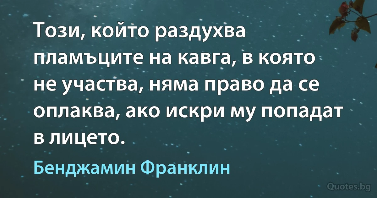 Този, който раздухва пламъците на кавга, в която не участва, няма право да се оплаква, ако искри му попадат в лицето. (Бенджамин Франклин)