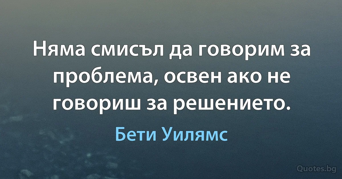 Няма смисъл да говорим за проблема, освен ако не говориш за решението. (Бети Уилямс)