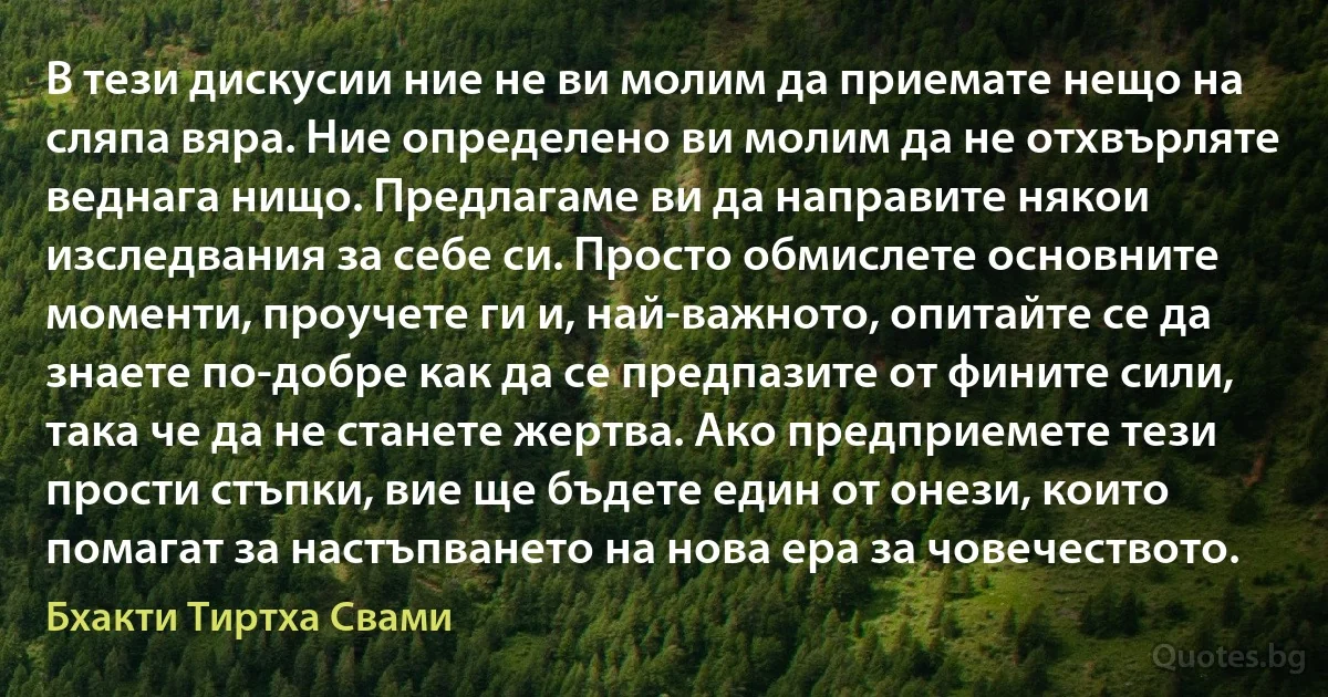 В тези дискусии ние не ви молим да приемате нещо на сляпа вяра. Ние определено ви молим да не отхвърляте веднага нищо. Предлагаме ви да направите някои изследвания за себе си. Просто обмислете основните моменти, проучете ги и, най-важното, опитайте се да знаете по-добре как да се предпазите от фините сили, така че да не станете жертва. Ако предприемете тези прости стъпки, вие ще бъдете един от онези, които помагат за настъпването на нова ера за човечеството. (Бхакти Тиртха Свами)