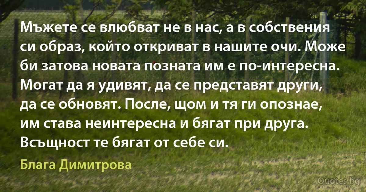 Мъжете се влюбват не в нас, а в собствения си образ, който откриват в нашите очи. Може би затова новата позната им е по-интересна. Могат да я удивят, да се представят други, да се обновят. После, щом и тя ги опознае, им става неинтересна и бягат при друга. Всъщност те бягат от себе си. (Блага Димитрова)