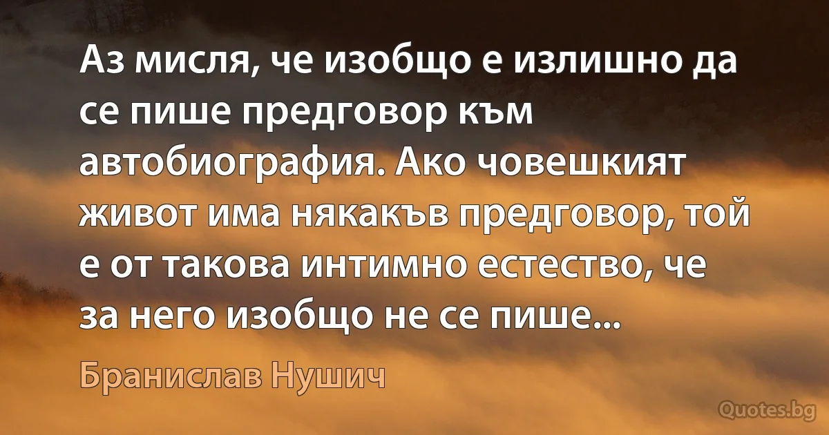 Аз мисля, че изобщо е излишно да се пише предговор към автобиография. Ако човешкият живот има някакъв предговор, той е от такова интимно естество, че за него изобщо не се пише... (Бранислав Нушич)