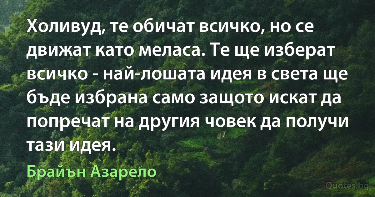 Холивуд, те обичат всичко, но се движат като меласа. Те ще изберат всичко - най-лошата идея в света ще бъде избрана само защото искат да попречат на другия човек да получи тази идея. (Брайън Азарело)