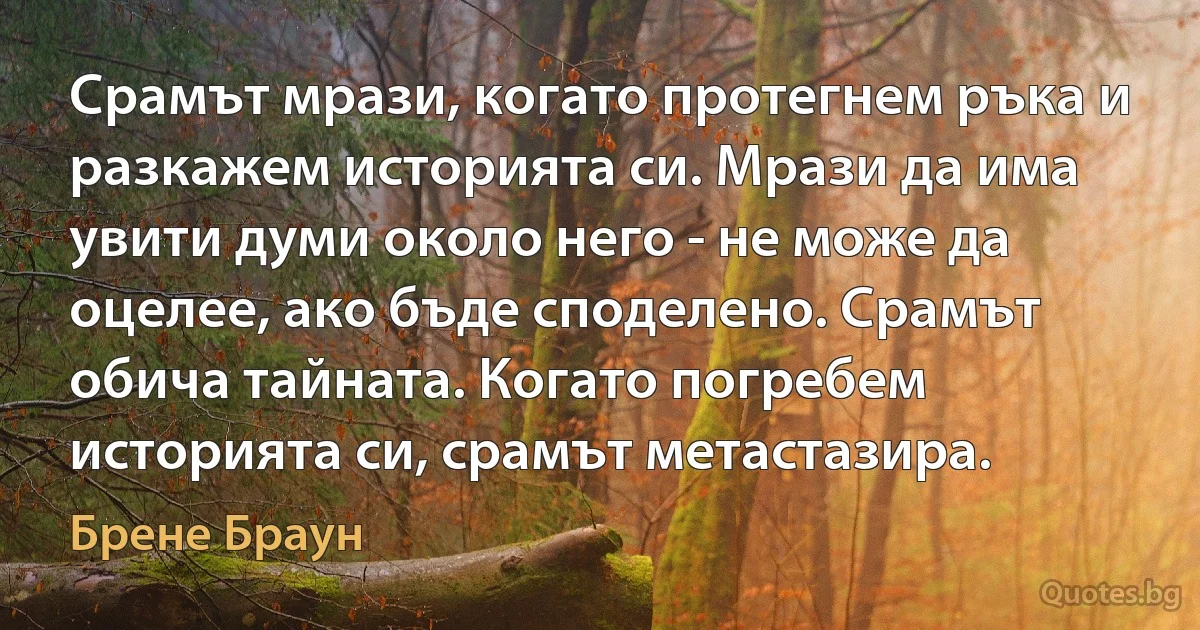 Срамът мрази, когато протегнем ръка и разкажем историята си. Мрази да има увити думи около него - не може да оцелее, ако бъде споделено. Срамът обича тайната. Когато погребем историята си, срамът метастазира. (Брене Браун)