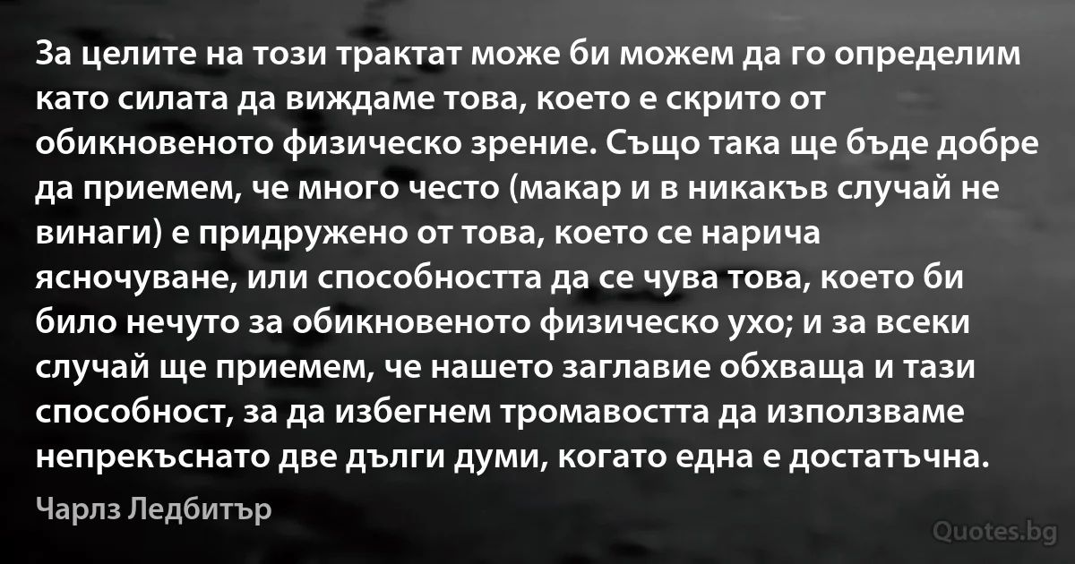 За целите на този трактат може би можем да го определим като силата да виждаме това, което е скрито от обикновеното физическо зрение. Също така ще бъде добре да приемем, че много често (макар и в никакъв случай не винаги) е придружено от това, което се нарича ясночуване, или способността да се чува това, което би било нечуто за обикновеното физическо ухо; и за всеки случай ще приемем, че нашето заглавие обхваща и тази способност, за да избегнем тромавостта да използваме непрекъснато две дълги думи, когато една е достатъчна. (Чарлз Ледбитър)