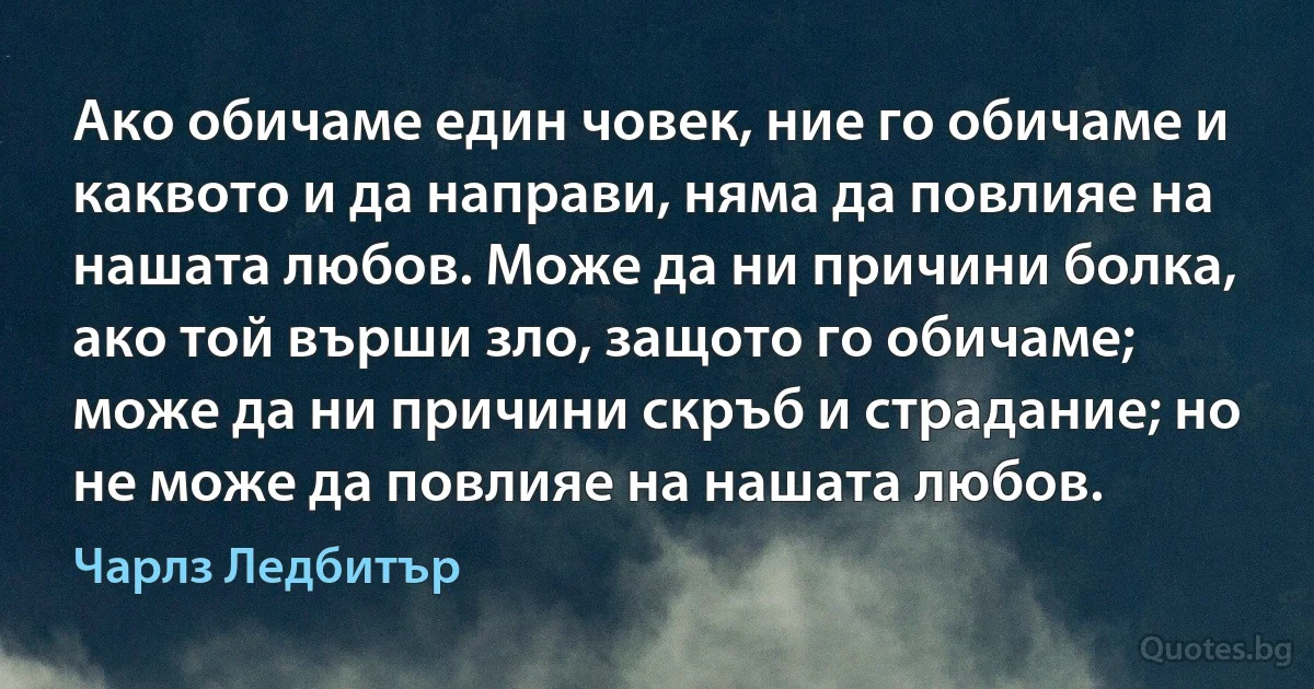 Ако обичаме един човек, ние го обичаме и каквото и да направи, няма да повлияе на нашата любов. Може да ни причини болка, ако той върши зло, защото го обичаме; може да ни причини скръб и страдание; но не може да повлияе на нашата любов. (Чарлз Ледбитър)