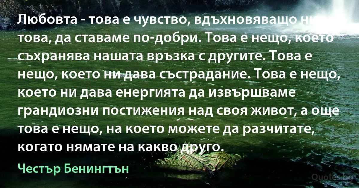 Любовта - това е чувство, вдъхновяващо ни за това, да ставаме по-добри. Това е нещо, което съхранява нашата връзка с другите. Това е нещо, което ни дава състрадание. Това е нещо, което ни дава енергията да извършваме грандиозни постижения над своя живот, а още това е нещо, на което можете да разчитате, когато нямате на какво друго. (Честър Бенингтън)