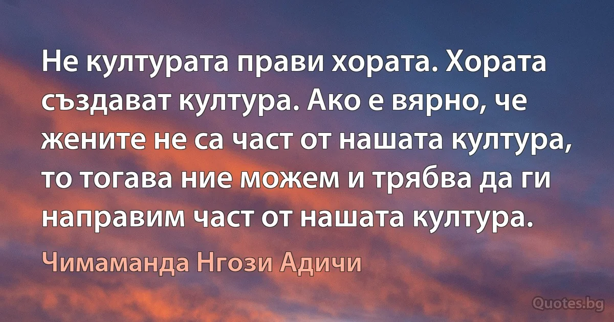 Не културата прави хората. Хората създават култура. Ако е вярно, че жените не са част от нашата култура, то тогава ние можем и трябва да ги направим част от нашата култура. (Чимаманда Нгози Адичи)