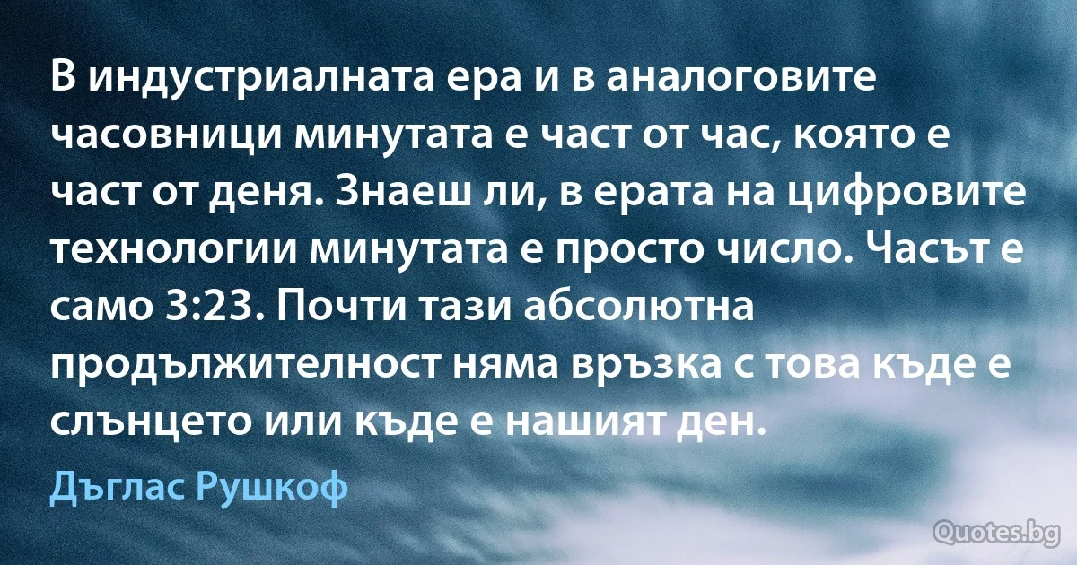 В индустриалната ера и в аналоговите часовници минутата е част от час, която е част от деня. Знаеш ли, в ерата на цифровите технологии минутата е просто число. Часът е само 3:23. Почти тази абсолютна продължителност няма връзка с това къде е слънцето или къде е нашият ден. (Дъглас Рушкоф)