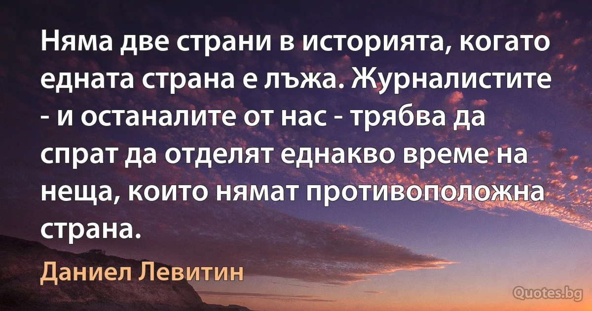 Няма две страни в историята, когато едната страна е лъжа. Журналистите - и останалите от нас - трябва да спрат да отделят еднакво време на неща, които нямат противоположна страна. (Даниел Левитин)