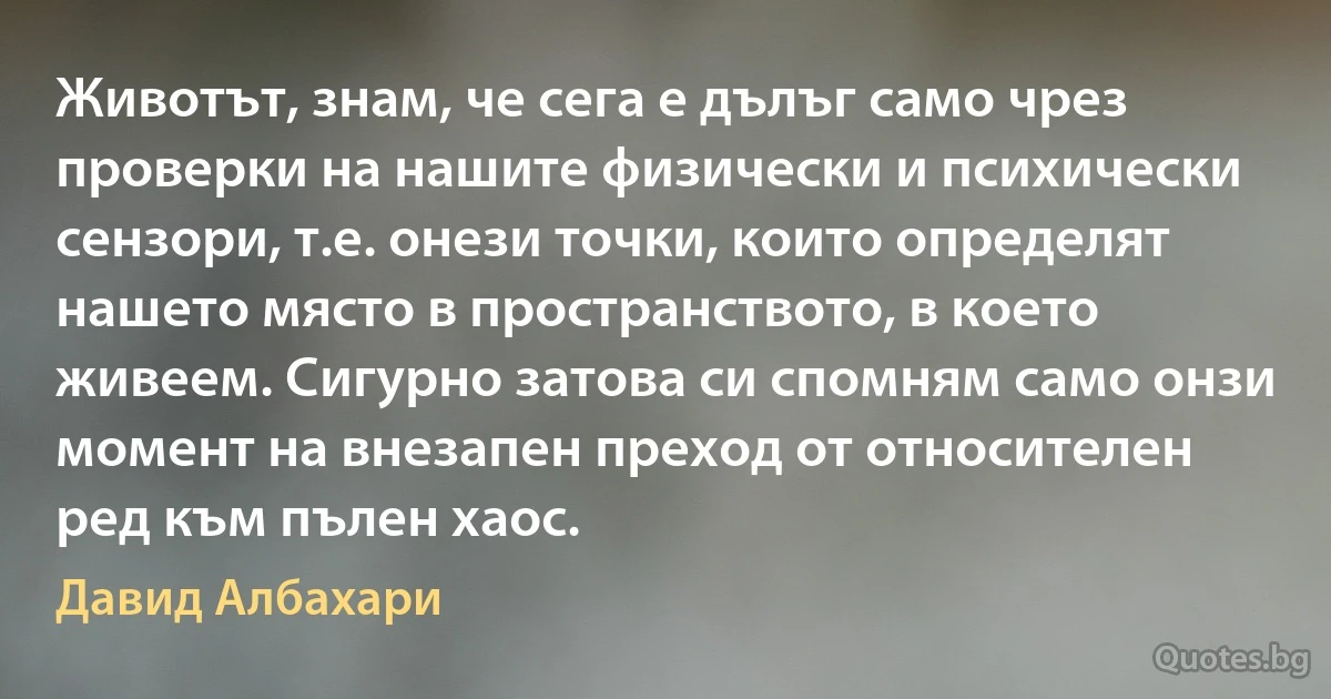 Животът, знам, че сега е дълъг само чрез проверки на нашите физически и психически сензори, т.е. онези точки, които определят нашето място в пространството, в което живеем. Сигурно затова си спомням само онзи момент на внезапен преход от относителен ред към пълен хаос. (Давид Албахари)