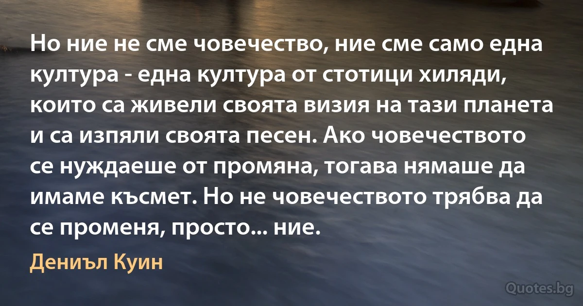 Но ние не сме човечество, ние сме само една култура - една култура от стотици хиляди, които са живели своята визия на тази планета и са изпяли своята песен. Ако човечеството се нуждаеше от промяна, тогава нямаше да имаме късмет. Но не човечеството трябва да се променя, просто... ние. (Дениъл Куин)