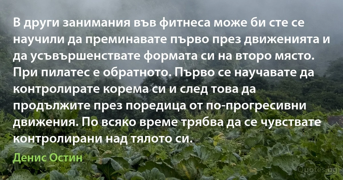 В други занимания във фитнеса може би сте се научили да преминавате първо през движенията и да усъвършенствате формата си на второ място. При пилатес е обратното. Първо се научавате да контролирате корема си и след това да продължите през поредица от по-прогресивни движения. По всяко време трябва да се чувствате контролирани над тялото си. (Денис Остин)