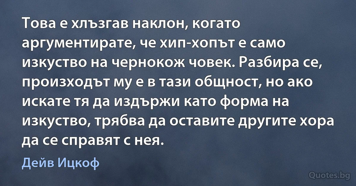 Това е хлъзгав наклон, когато аргументирате, че хип-хопът е само изкуство на чернокож човек. Разбира се, произходът му е в тази общност, но ако искате тя да издържи като форма на изкуство, трябва да оставите другите хора да се справят с нея. (Дейв Ицкоф)