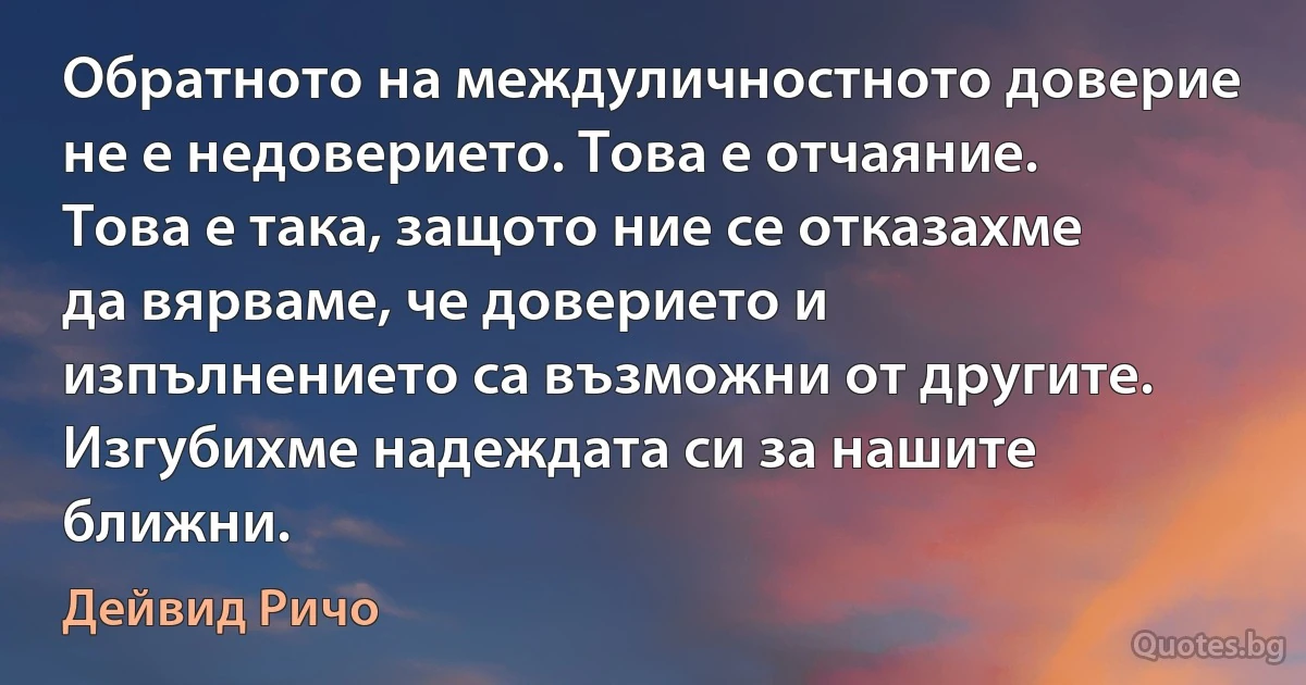 Обратното на междуличностното доверие не е недоверието. Това е отчаяние. Това е така, защото ние се отказахме да вярваме, че доверието и изпълнението са възможни от другите. Изгубихме надеждата си за нашите ближни. (Дейвид Ричо)