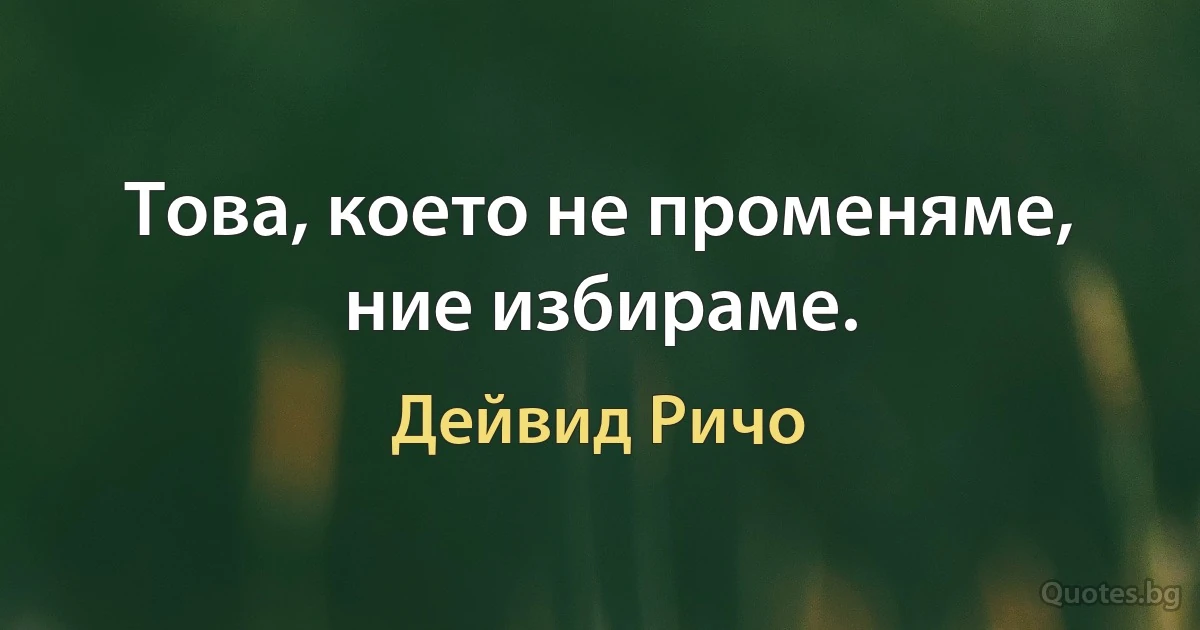 Това, което не променяме, ние избираме. (Дейвид Ричо)