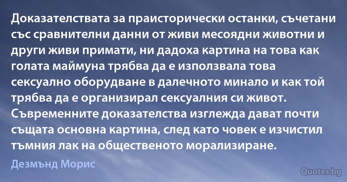 Доказателствата за праисторически останки, съчетани със сравнителни данни от живи месоядни животни и други живи примати, ни дадоха картина на това как голата маймуна трябва да е използвала това сексуално оборудване в далечното минало и как той трябва да е организирал сексуалния си живот. Съвременните доказателства изглежда дават почти същата основна картина, след като човек е изчистил тъмния лак на общественото морализиране. (Дезмънд Морис)