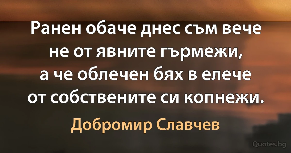 Ранен обаче днес съм вече
не от явните гърмежи,
а че облечен бях в елече
от собствените си копнежи. (Добромир Славчев)