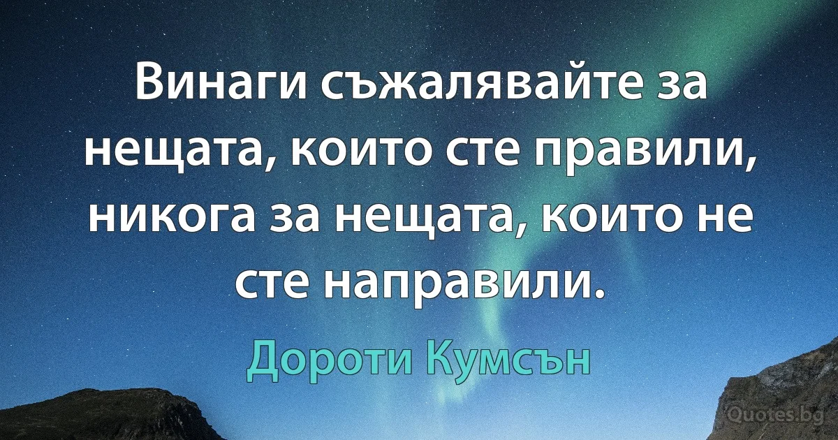 Винаги съжалявайте за нещата, които сте правили, никога за нещата, които не сте направили. (Дороти Кумсън)