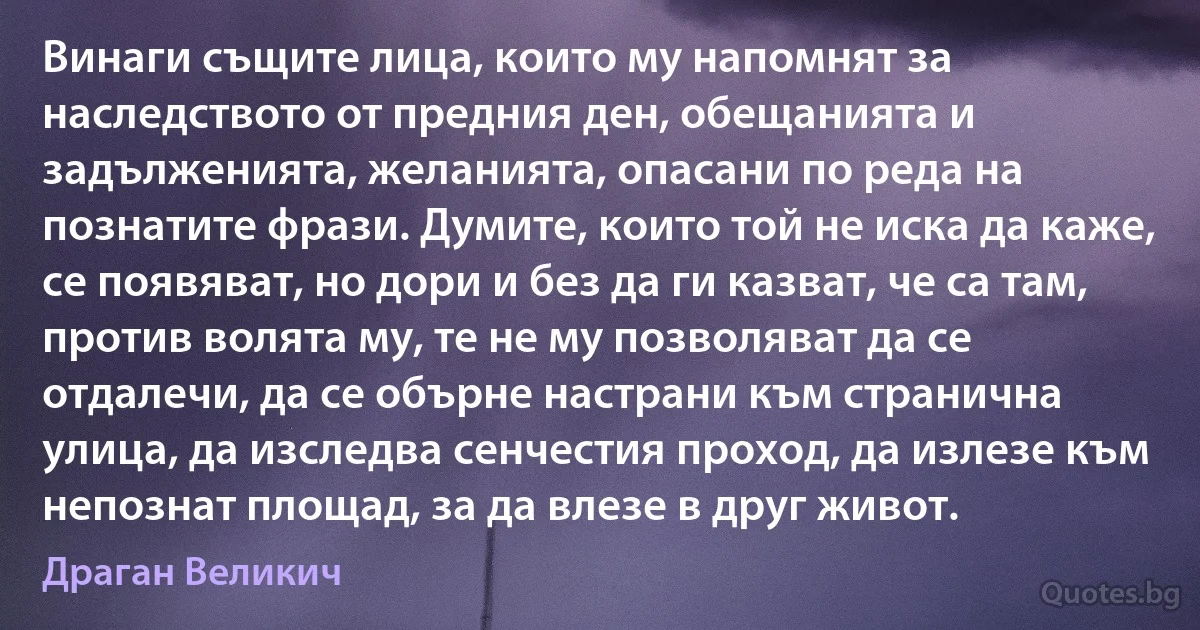 Винаги същите лица, които му напомнят за наследството от предния ден, обещанията и задълженията, желанията, опасани по реда на познатите фрази. Думите, които той не иска да каже, се появяват, но дори и без да ги казват, че са там, против волята му, те не му позволяват да се отдалечи, да се обърне настрани към странична улица, да изследва сенчестия проход, да излезе към непознат площад, за да влезе в друг живот. (Драган Великич)