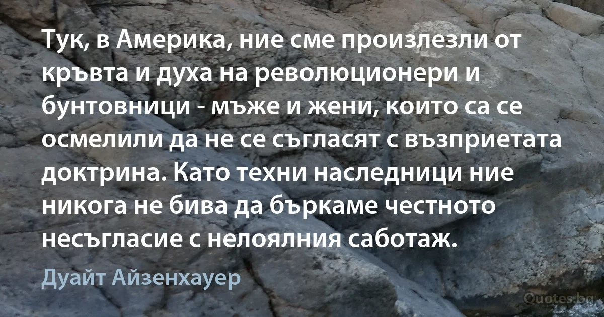 Тук, в Америка, ние сме произлезли от кръвта и духа на революционери и бунтовници - мъже и жени, които са се осмелили да не се съгласят с възприетата доктрина. Като техни наследници ние никога не бива да бъркаме честното несъгласие с нелоялния саботаж. (Дуайт Айзенхауер)