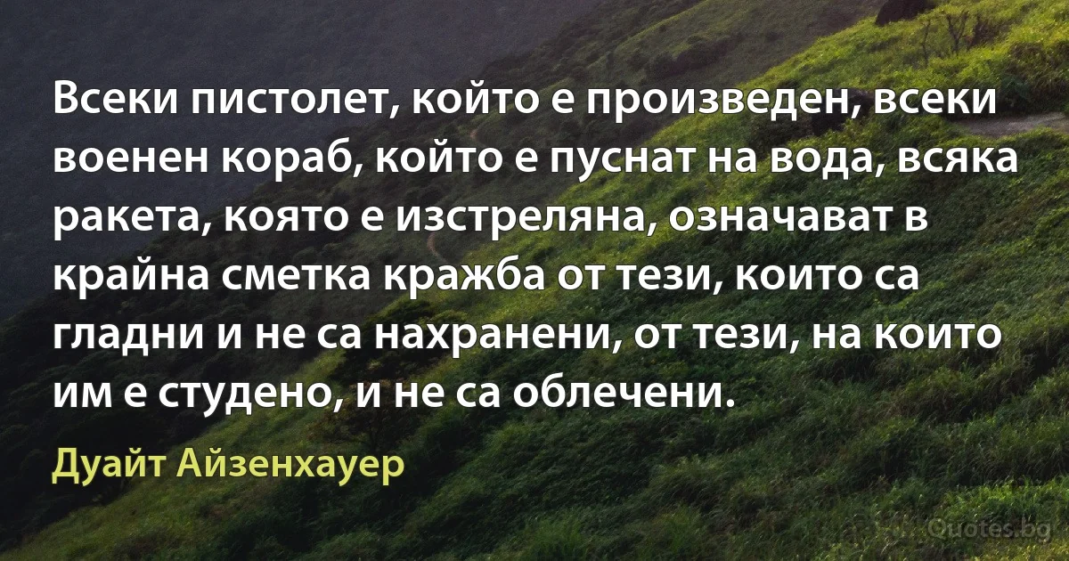 Всеки пистолет, който е произведен, всеки военен кораб, който е пуснат на вода, всяка ракета, която е изстреляна, означават в крайна сметка кражба от тези, които са гладни и не са нахранени, от тези, на които им е студено, и не са облечени. (Дуайт Айзенхауер)