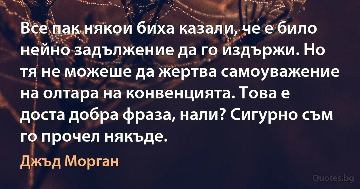 Все пак някои биха казали, че е било нейно задължение да го издържи. Но тя не можеше да жертва самоуважение на олтара на конвенцията. Това е доста добра фраза, нали? Сигурно съм го прочел някъде. (Джъд Морган)