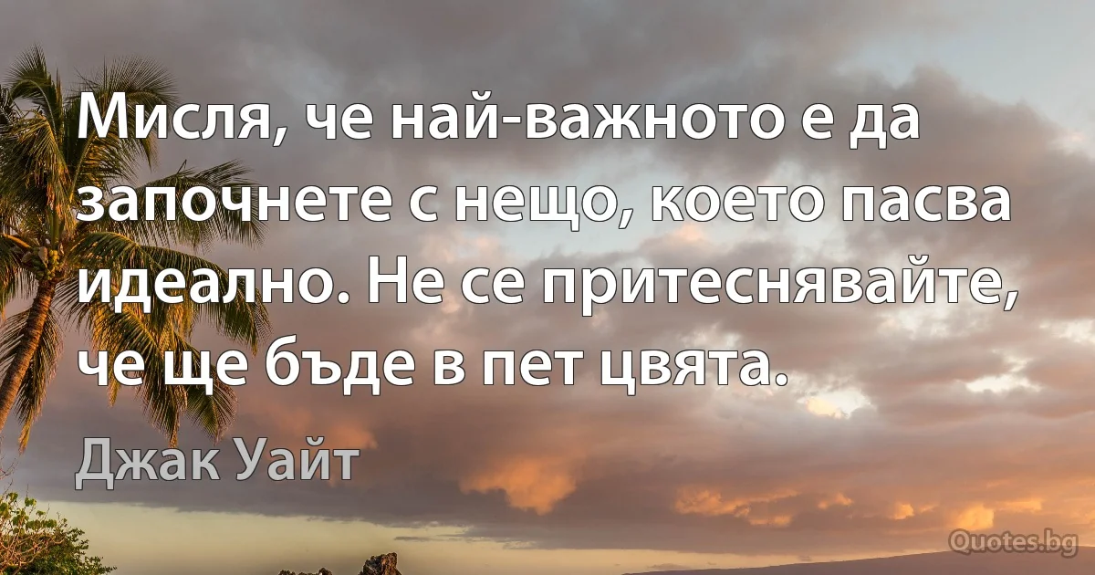 Мисля, че най-важното е да започнете с нещо, което пасва идеално. Не се притеснявайте, че ще бъде в пет цвята. (Джак Уайт)