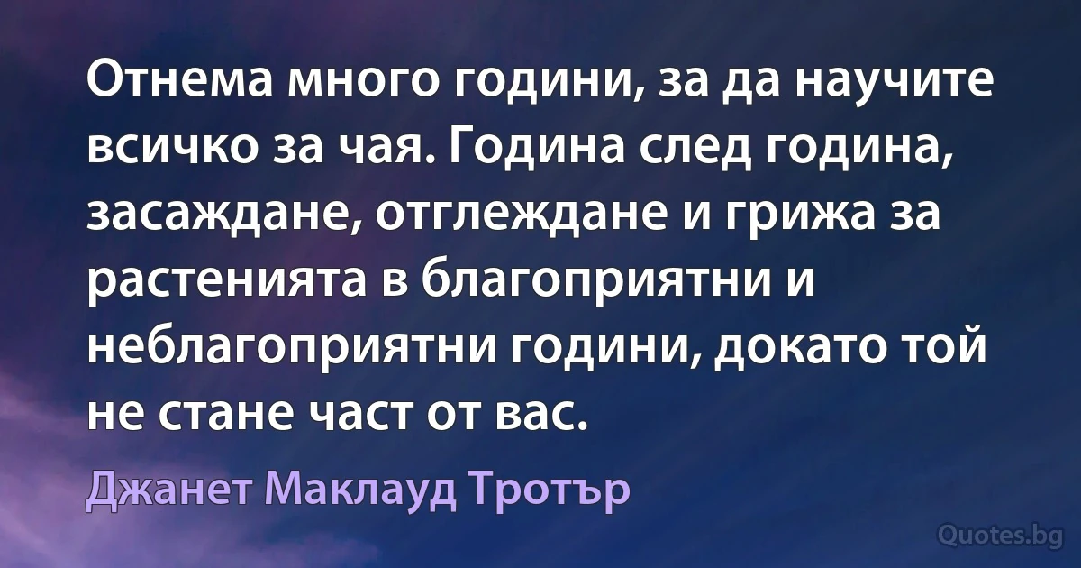 Отнема много години, за да научите всичко за чая. Година след година, засаждане, отглеждане и грижа за растенията в благоприятни и неблагоприятни години, докато той не стане част от вас. (Джанет Маклауд Тротър)