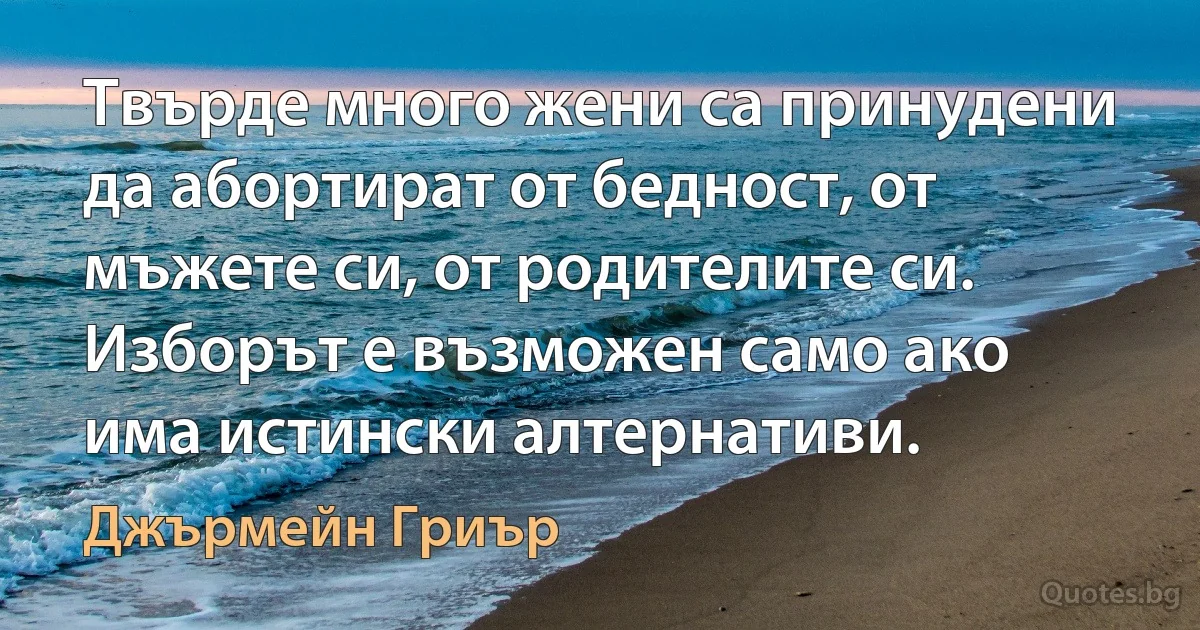 Твърде много жени са принудени да абортират от бедност, от мъжете си, от родителите си. Изборът е възможен само ако има истински алтернативи. (Джърмейн Гриър)