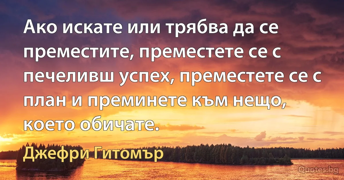 Ако искате или трябва да се преместите, преместете се с печеливш успех, преместете се с план и преминете към нещо, което обичате. (Джефри Гитомър)