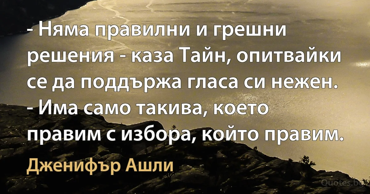 - Няма правилни и грешни решения - каза Тайн, опитвайки се да поддържа гласа си нежен. - Има само такива, което правим с избора, който правим. (Дженифър Ашли)