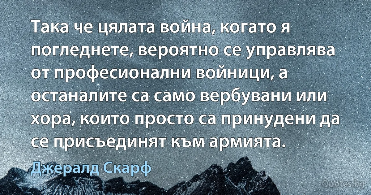 Така че цялата война, когато я погледнете, вероятно се управлява от професионални войници, а останалите са само вербувани или хора, които просто са принудени да се присъединят към армията. (Джералд Скарф)