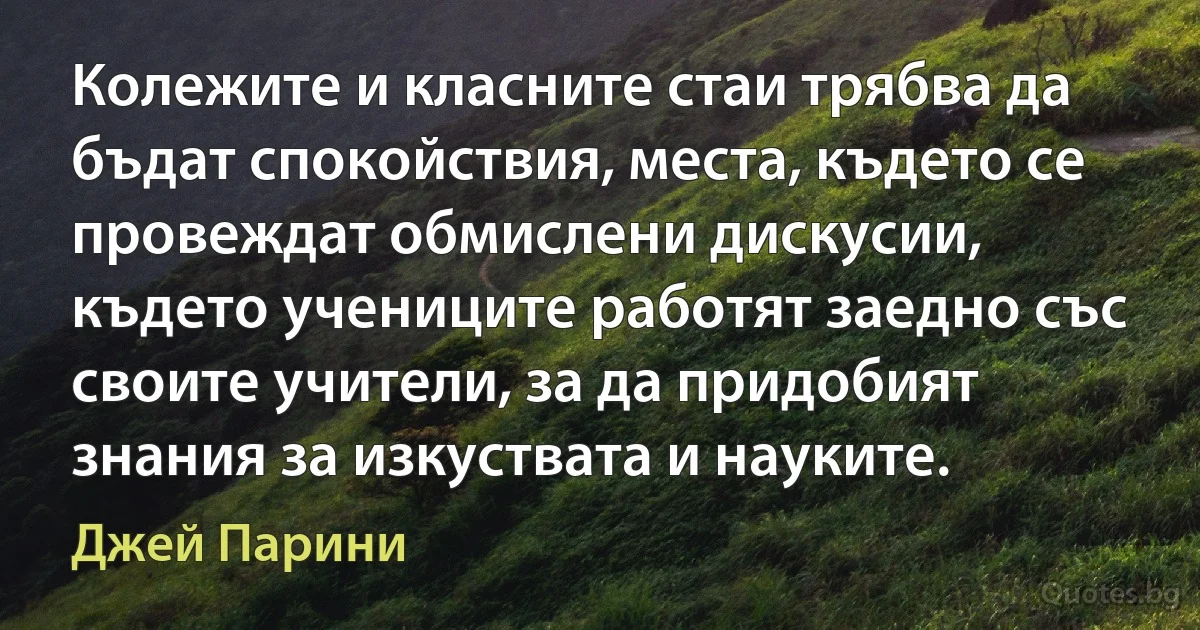 Колежите и класните стаи трябва да бъдат спокойствия, места, където се провеждат обмислени дискусии, където учениците работят заедно със своите учители, за да придобият знания за изкуствата и науките. (Джей Парини)