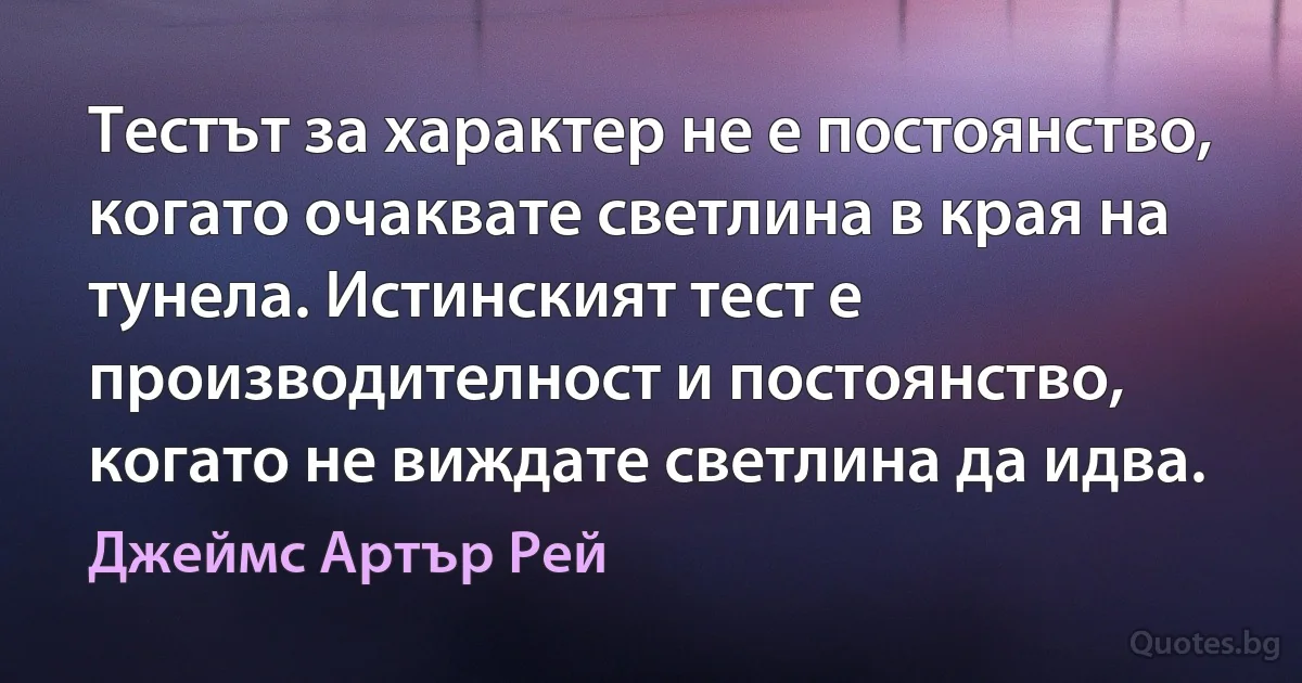 Тестът за характер не е постоянство, когато очаквате светлина в края на тунела. Истинският тест е производителност и постоянство, когато не виждате светлина да идва. (Джеймс Артър Рей)