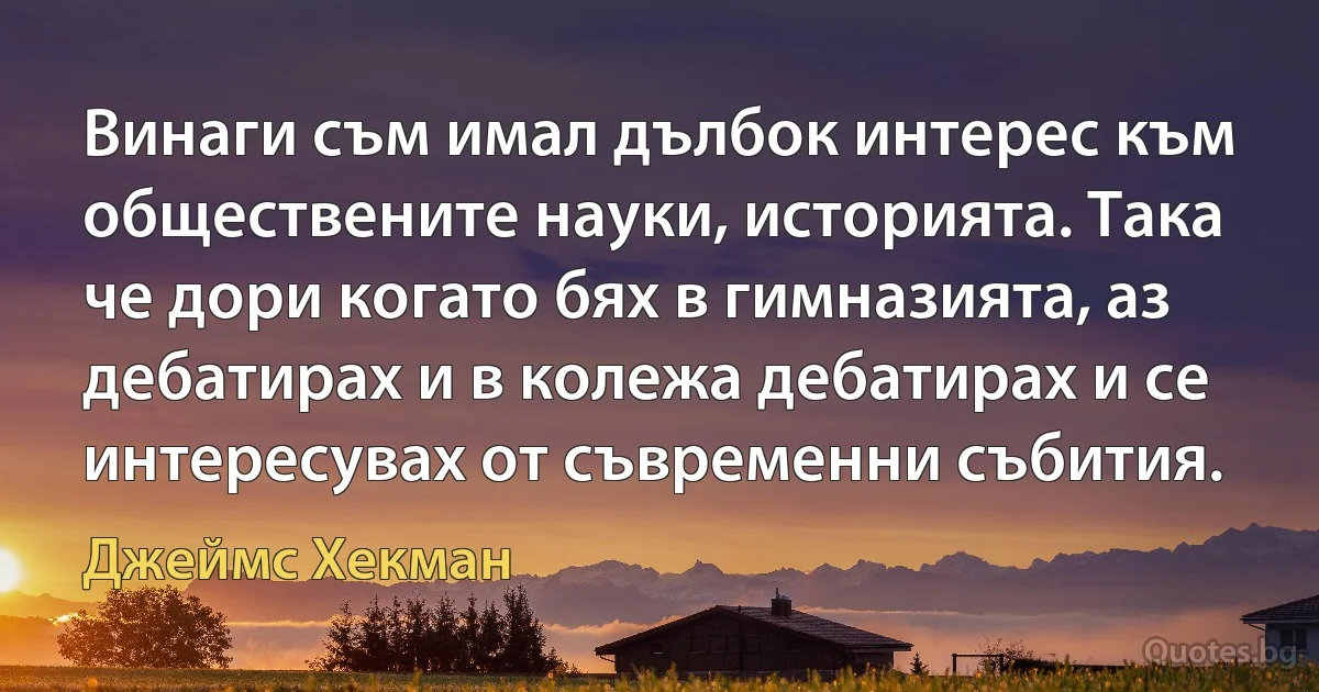 Винаги съм имал дълбок интерес към обществените науки, историята. Така че дори когато бях в гимназията, аз дебатирах и в колежа дебатирах и се интересувах от съвременни събития. (Джеймс Хекман)