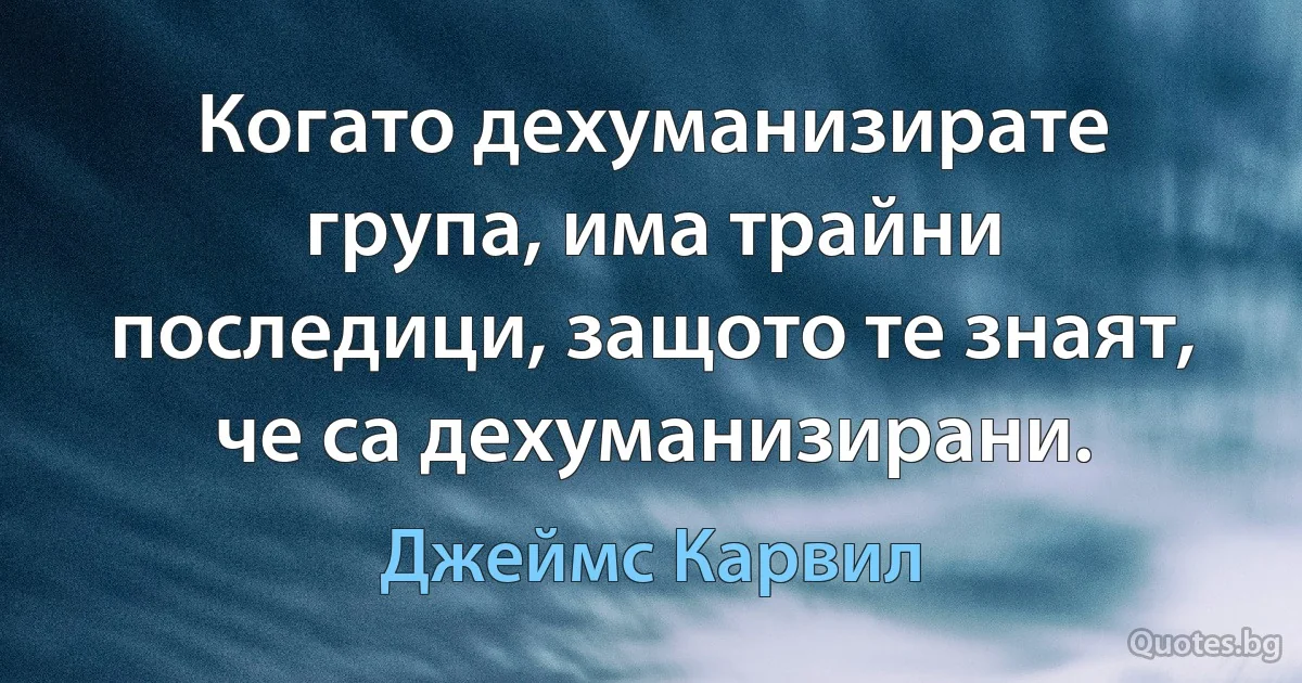 Когато дехуманизирате група, има трайни последици, защото те знаят, че са дехуманизирани. (Джеймс Карвил)