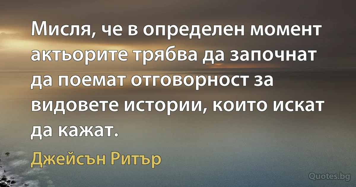 Мисля, че в определен момент актьорите трябва да започнат да поемат отговорност за видовете истории, които искат да кажат. (Джейсън Ритър)