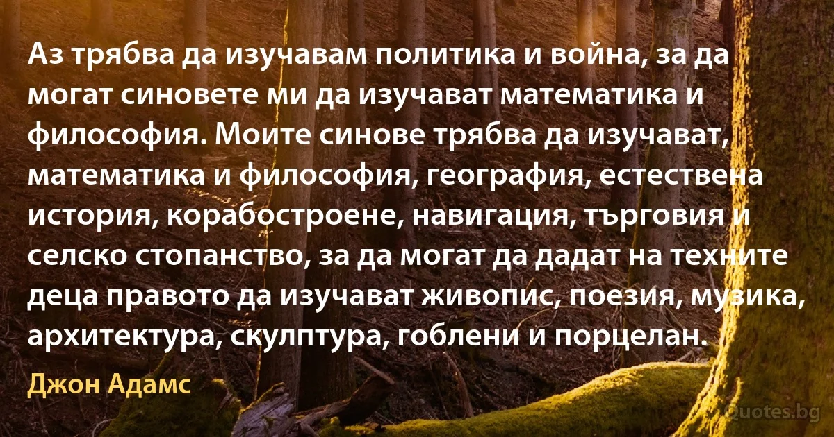 Аз трябва да изучавам политика и война, за да могат синовете ми да изучават математика и философия. Моите синове трябва да изучават, математика и философия, география, естествена история, корабостроене, навигация, търговия и селско стопанство, за да могат да дадат на техните деца правото да изучават живопис, поезия, музика, архитектура, скулптура, гоблени и порцелан. (Джон Адамс)