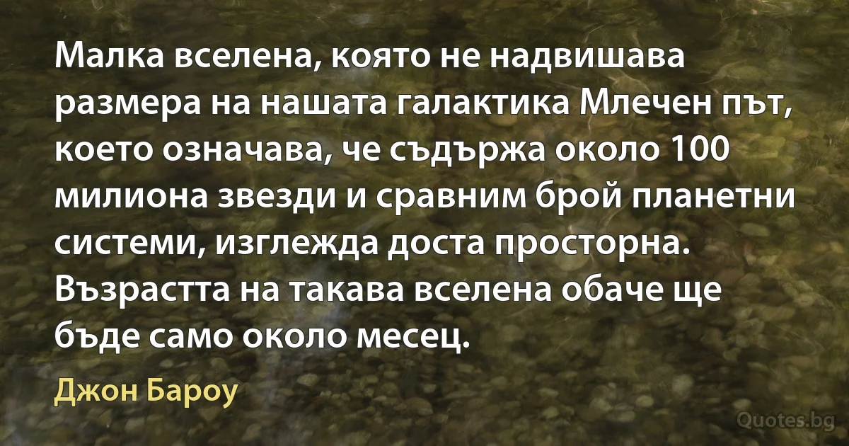 Малка вселена, която не надвишава размера на нашата галактика Млечен път, което означава, че съдържа около 100 милиона звезди и сравним брой планетни системи, изглежда доста просторна. Възрастта на такава вселена обаче ще бъде само около месец. (Джон Бароу)