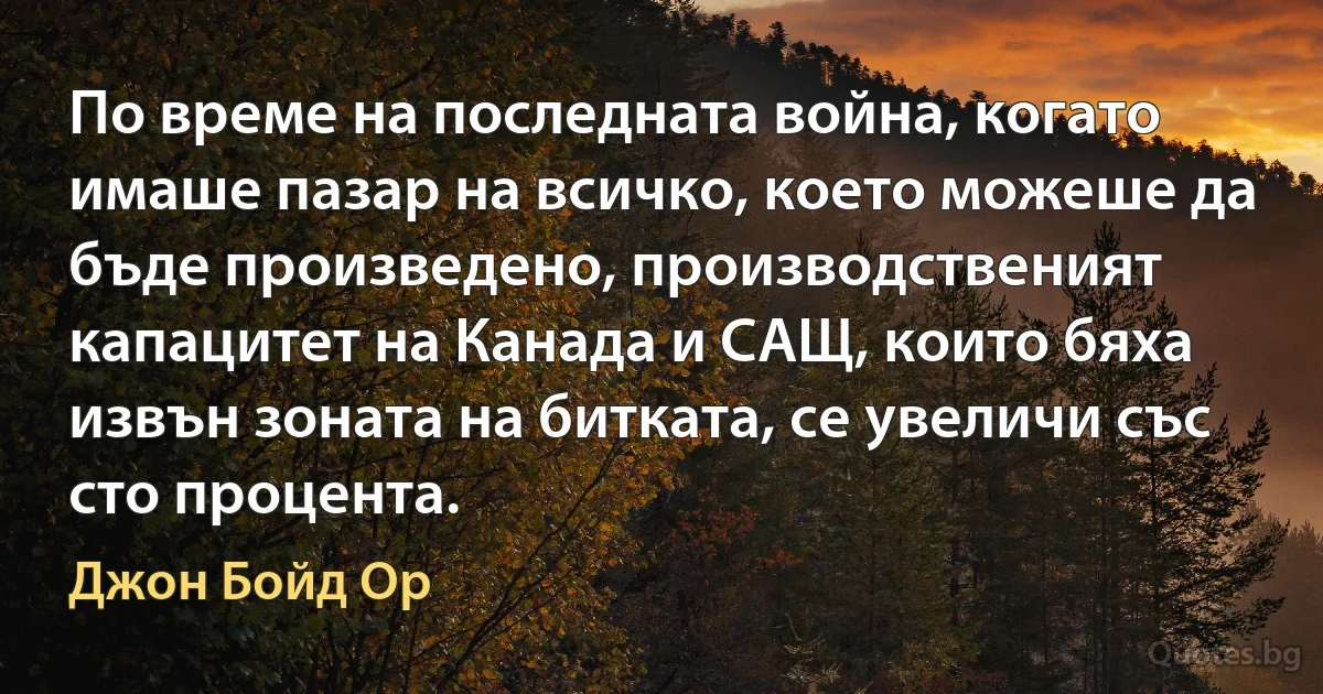 По време на последната война, когато имаше пазар на всичко, което можеше да бъде произведено, производственият капацитет на Канада и САЩ, които бяха извън зоната на битката, се увеличи със сто процента. (Джон Бойд Ор)